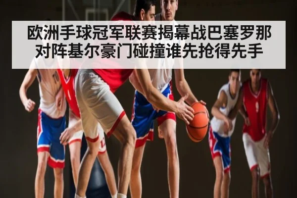 欧洲手球冠军联赛揭幕战巴塞罗那对阵基尔豪门碰撞谁先抢得先手