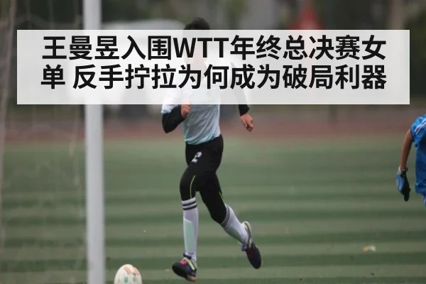 王曼昱入围WTT年终总决赛女单 反手拧拉为何成为破局利器