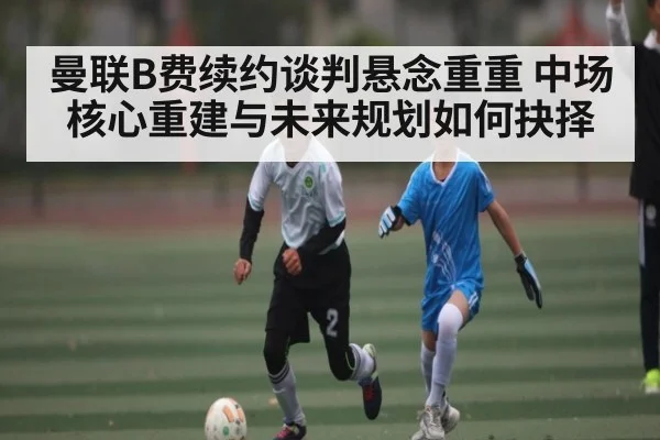 曼联B费续约谈判悬念重重 中场核心重建与未来规划如何抉择
